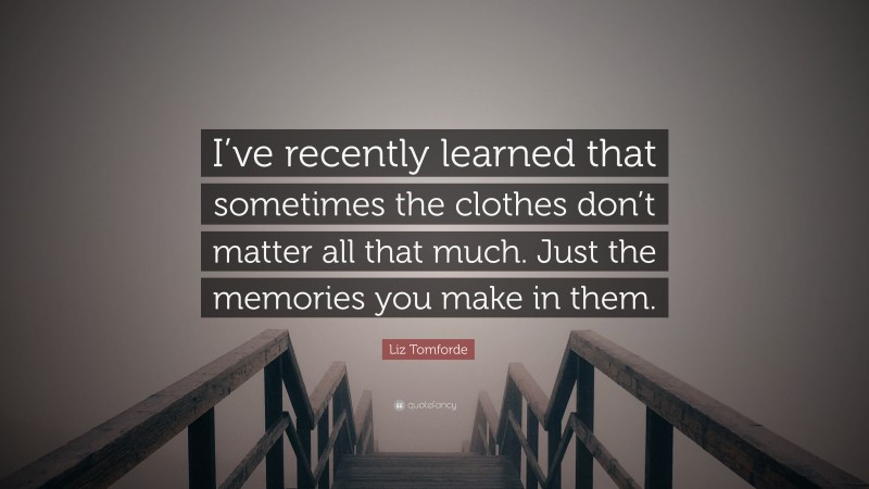 Liz Tomforde Quote: “I’ve recently learned that sometimes the clothes don’t matter all that much. Just the memories you make in them.”