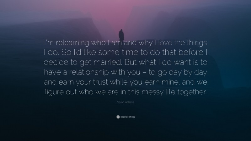 Sarah Adams Quote: “I’m relearning who I am and why I love the things I do. So I’d like some time to do that before I decide to get married. But what I do want is to have a relationship with you – to go day by day and earn your trust while you earn mine, and we figure out who we are in this messy life together.”