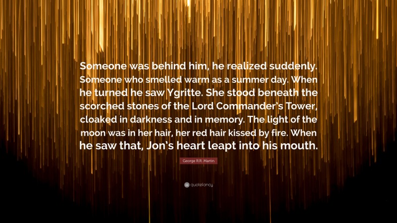 George R.R. Martin Quote: “Someone was behind him, he realized suddenly. Someone who smelled warm as a summer day. When he turned he saw Ygritte. She stood beneath the scorched stones of the Lord Commander’s Tower, cloaked in darkness and in memory. The light of the moon was in her hair, her red hair kissed by fire. When he saw that, Jon’s heart leapt into his mouth.”