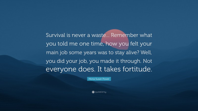 Mona Susan Power Quote: “Survival is never a waste... Remember what you told me one time, how you felt your main job some years was to stay alive? Well, you did your job, you made it through. Not everyone does. It takes fortitude.”