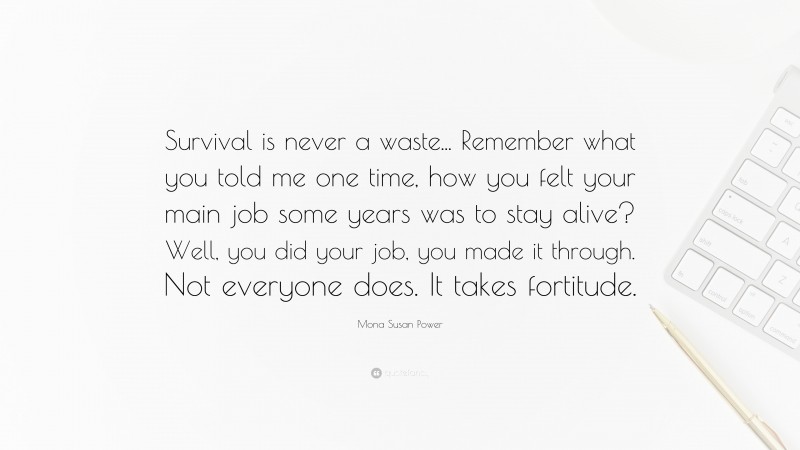 Mona Susan Power Quote: “Survival is never a waste... Remember what you told me one time, how you felt your main job some years was to stay alive? Well, you did your job, you made it through. Not everyone does. It takes fortitude.”