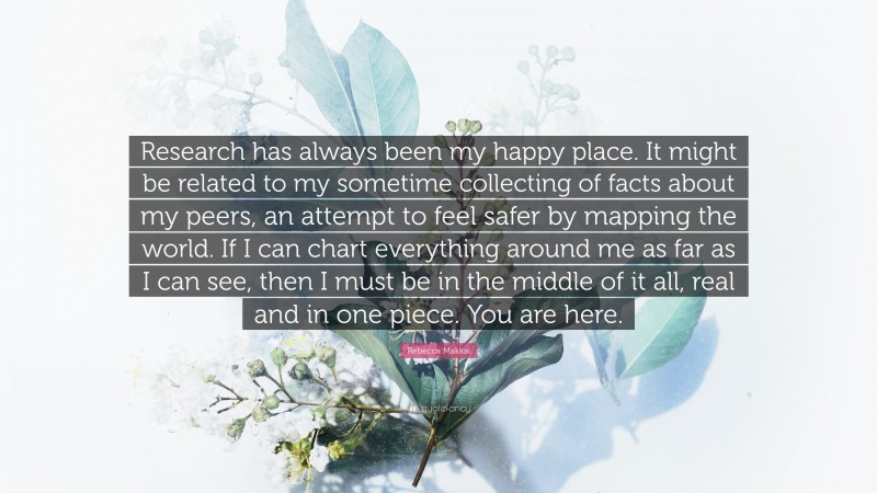 Rebecca Makkai Quote: “Research has always been my happy place. It might be related to my sometime collecting of facts about my peers, an attempt to feel safer by mapping the world. If I can chart everything around me as far as I can see, then I must be in the middle of it all, real and in one piece. You are here.”