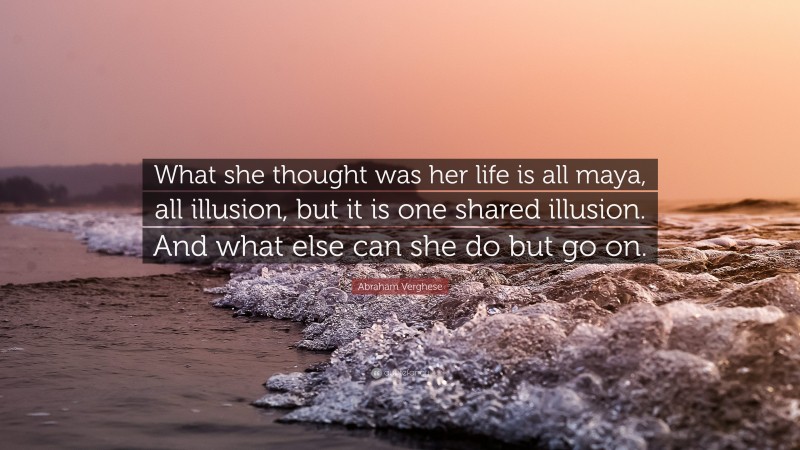 Abraham Verghese Quote: “What she thought was her life is all maya, all illusion, but it is one shared illusion. And what else can she do but go on.”
