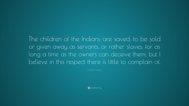 Charles Darwin Quote: “The children of the Indians are saved, to be sold or given away as servants, or rather slaves, for as long a time as the owners can deceive them; but I believe in this respect there is little to complain of.”