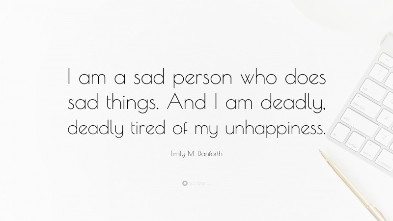 Emily M. Danforth Quote: “I am a sad person who does sad things. And I am deadly, deadly tired of my unhappiness.”