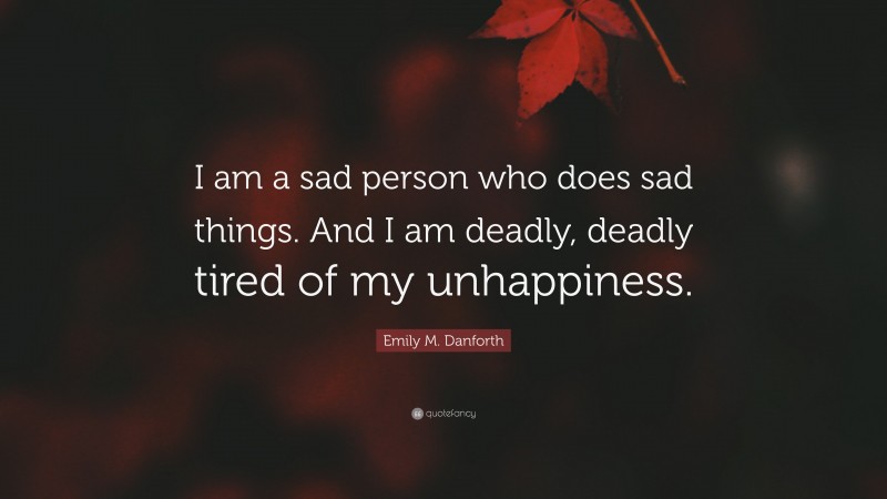 Emily M. Danforth Quote: “I am a sad person who does sad things. And I am deadly, deadly tired of my unhappiness.”