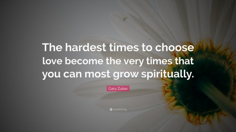 Gary Zukav Quote: “The hardest times to choose love become the very times that you can most grow spiritually.”