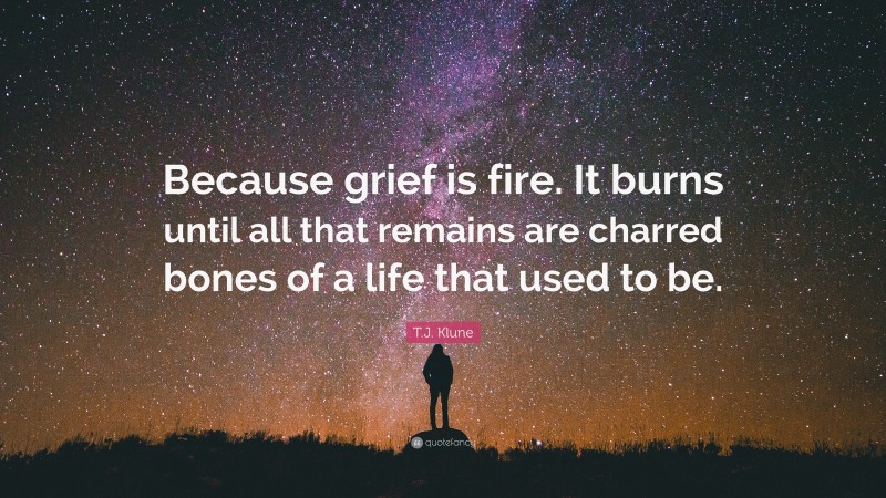 T.J. Klune Quote: “Because grief is fire. It burns until all that remains are charred bones of a life that used to be.”