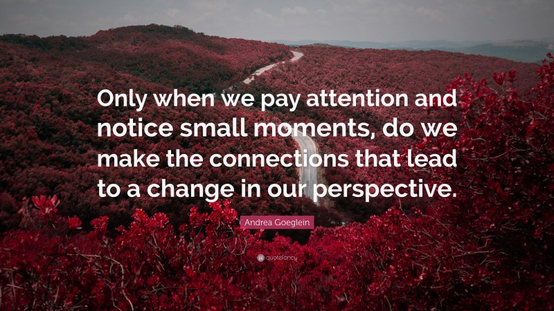 Andrea Goeglein Quote: “Only when we pay attention and notice small moments, do we make the connections that lead to a change in our perspective.”