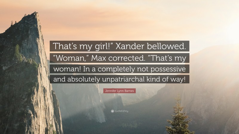 Jennifer Lynn Barnes Quote: “That’s my girl!” Xander bellowed. “Woman,” Max corrected. “That’s my woman! In a completely not possessive and absolutely unpatriarchal kind of way!”