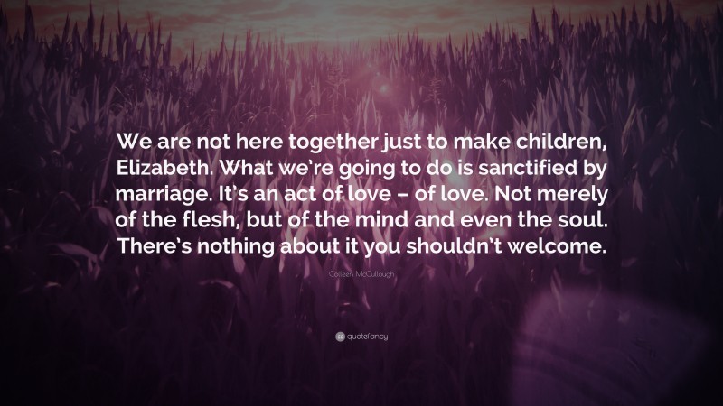 Colleen McCullough Quote: “We are not here together just to make children, Elizabeth. What we’re going to do is sanctified by marriage. It’s an act of love – of love. Not merely of the flesh, but of the mind and even the soul. There’s nothing about it you shouldn’t welcome.”