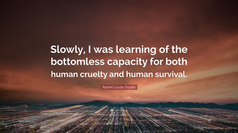 Rachel Louise Snyder Quote: “Slowly, I was learning of the bottomless capacity for both human cruelty and human survival.”