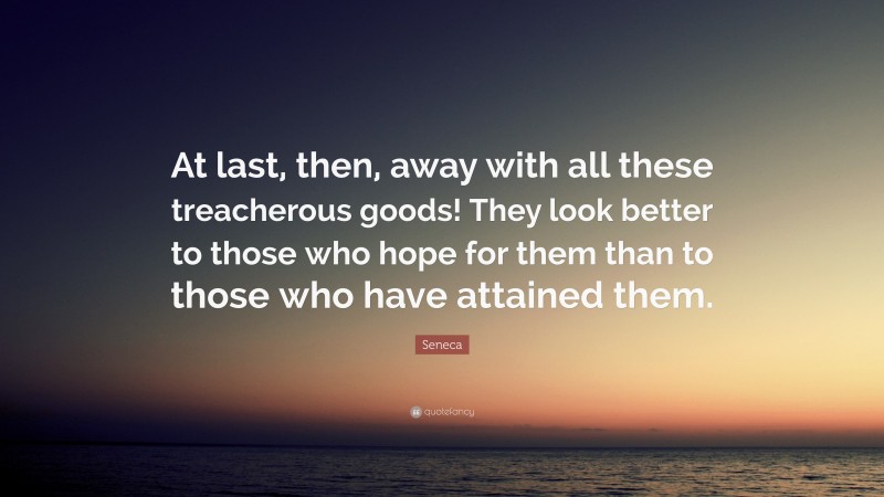 Seneca Quote: “At last, then, away with all these treacherous goods! They look better to those who hope for them than to those who have attained them.”