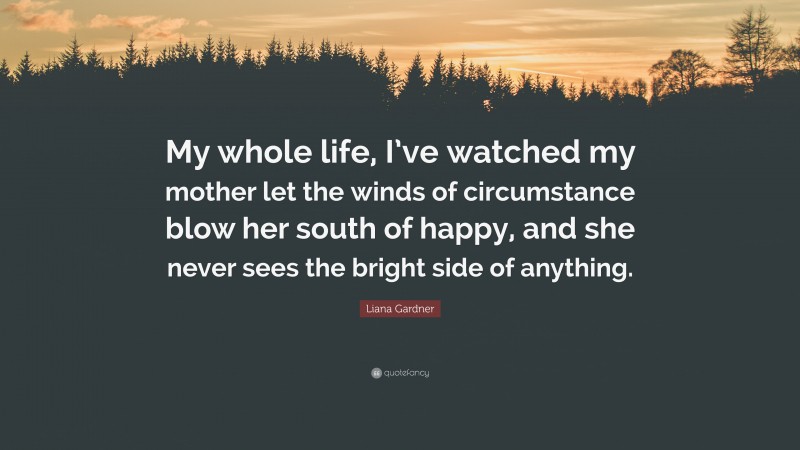 Liana Gardner Quote: “My whole life, I’ve watched my mother let the winds of circumstance blow her south of happy, and she never sees the bright side of anything.”