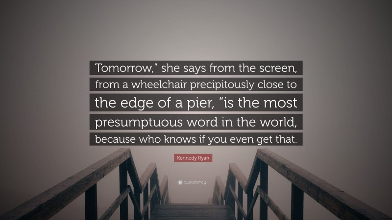 Kennedy Ryan Quote: “Tomorrow,” she says from the screen, from a wheelchair precipitously close to the edge of a pier, “is the most presumptuous word in the world, because who knows if you even get that.”