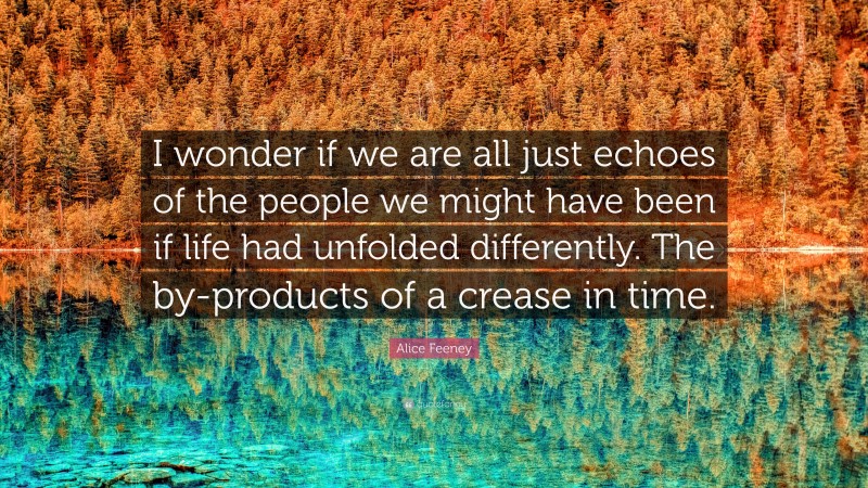 Alice Feeney Quote: “I wonder if we are all just echoes of the people we might have been if life had unfolded differently. The by-products of a crease in time.”