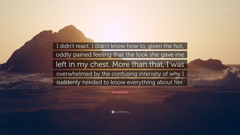Racquel Marie Quote: “I didn’t react. I didn’t know how to, given the hot, oddly pained feeling that the look she gave me left in my chest. More than that, I was overwhelmed by the confusing intensity of why I suddenly needed to know everything about her.”