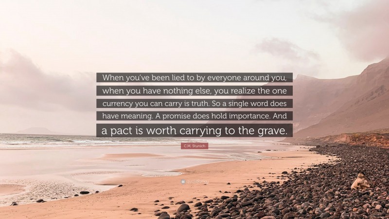 C.M. Stunich Quote: “When you’ve been lied to by everyone around you, when you have nothing else, you realize the one currency you can carry is truth. So a single word does have meaning. A promise does hold importance. And a pact is worth carrying to the grave.”