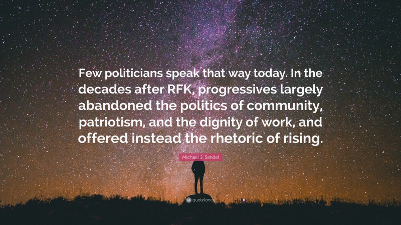 Michael J. Sandel Quote: “Few politicians speak that way today. In the decades after RFK, progressives largely abandoned the politics of community, patriotism, and the dignity of work, and offered instead the rhetoric of rising.”