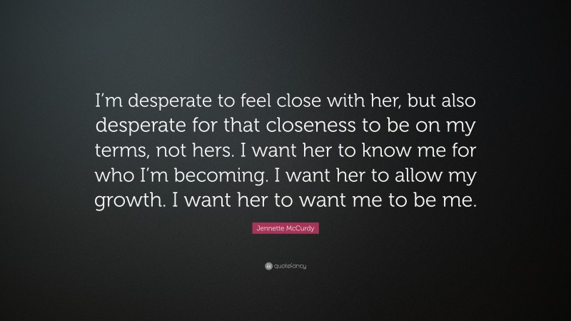 Jennette McCurdy Quote: “I’m desperate to feel close with her, but also desperate for that closeness to be on my terms, not hers. I want her to know me for who I’m becoming. I want her to allow my growth. I want her to want me to be me.”