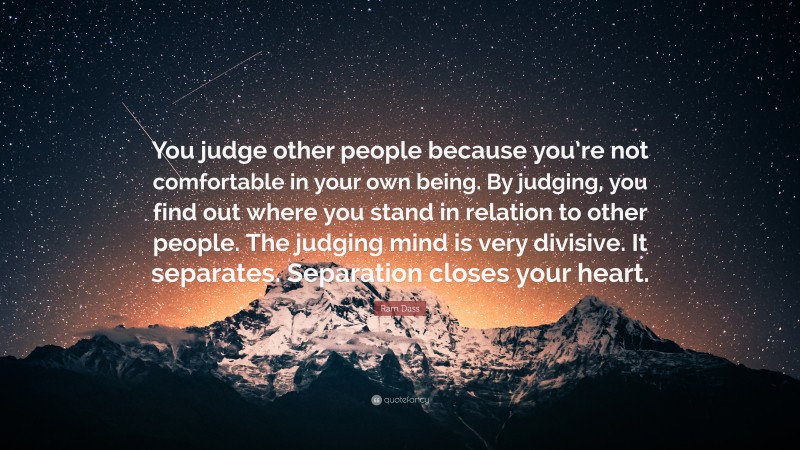 Ram Dass Quote: “You judge other people because you’re not comfortable in your own being. By judging, you find out where you stand in relation to other people. The judging mind is very divisive. It separates. Separation closes your heart.”