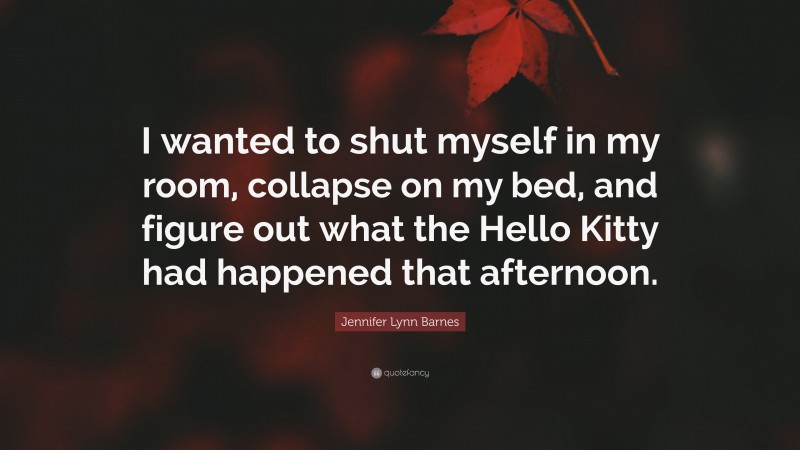 Jennifer Lynn Barnes Quote: “I wanted to shut myself in my room, collapse on my bed, and figure out what the Hello Kitty had happened that afternoon.”