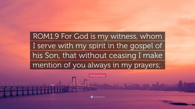 Anonymous Quote: “ROM1.9 For God is my witness, whom I serve with my spirit in the gospel of his Son, that without ceasing I make mention of you always in my prayers;.”