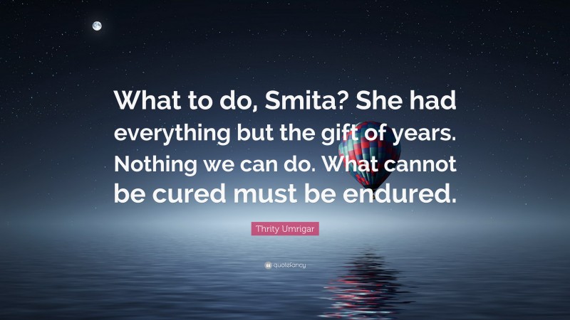 Thrity Umrigar Quote: “What to do, Smita? She had everything but the gift of years. Nothing we can do. What cannot be cured must be endured.”