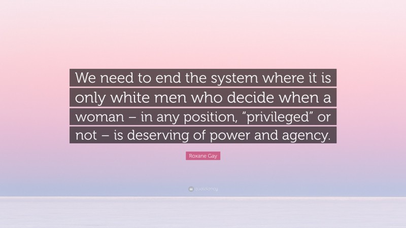 Roxane Gay Quote: “We need to end the system where it is only white men who decide when a woman – in any position, “privileged” or not – is deserving of power and agency.”