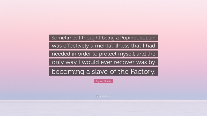 Sayaka Murata Quote: “Sometimes I thought being a Popinpobopian was effectively a mental illness that I had needed in order to protect myself, and the only way I would ever recover was by becoming a slave of the Factory.”