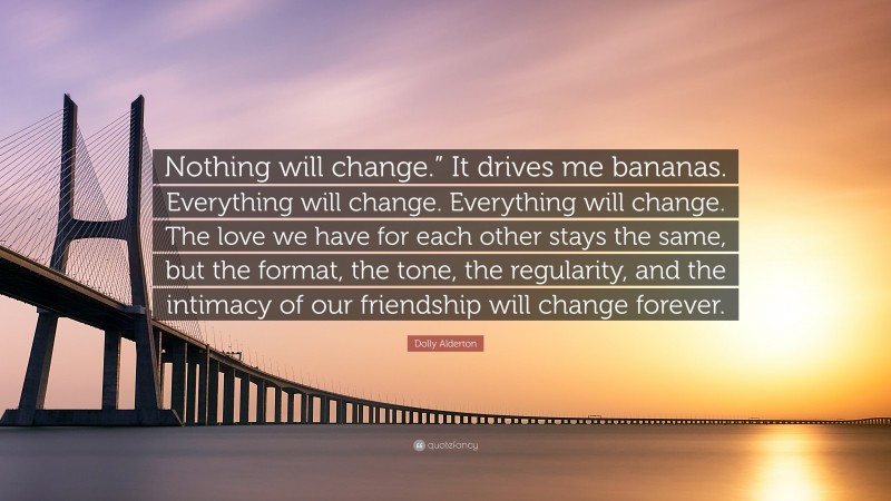 Dolly Alderton Quote: “Nothing will change.” It drives me bananas. Everything will change. Everything will change. The love we have for each other stays the same, but the format, the tone, the regularity, and the intimacy of our friendship will change forever.”