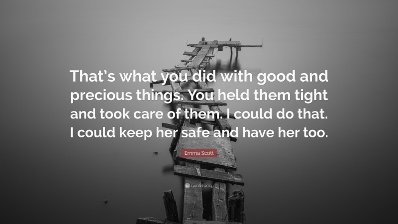 Emma Scott Quote: “That’s what you did with good and precious things. You held them tight and took care of them. I could do that. I could keep her safe and have her too.”