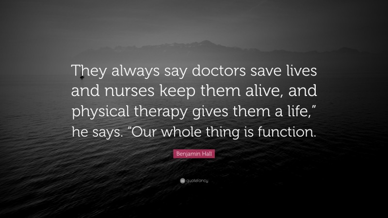 Benjamin Hall Quote: “They always say doctors save lives and nurses keep them alive, and physical therapy gives them a life,” he says. “Our whole thing is function.”