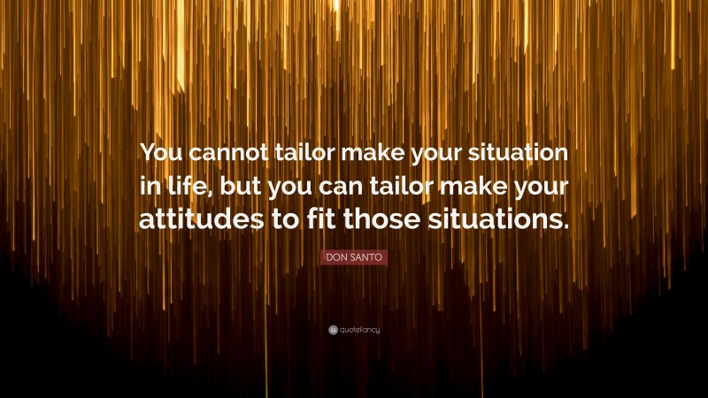 DON SANTO Quote: “You cannot tailor make your situation in life, but you can tailor make your attitudes to fit those situations.”