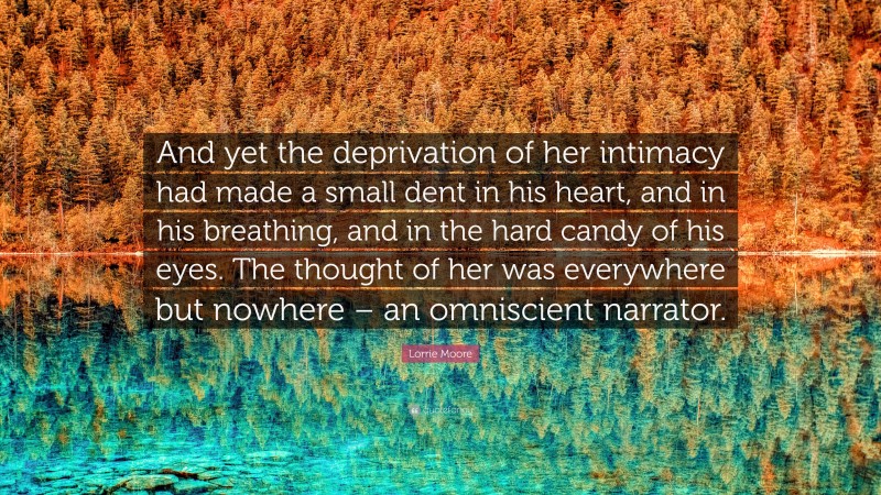 Lorrie Moore Quote: “And yet the deprivation of her intimacy had made a small dent in his heart, and in his breathing, and in the hard candy of his eyes. The thought of her was everywhere but nowhere – an omniscient narrator.”