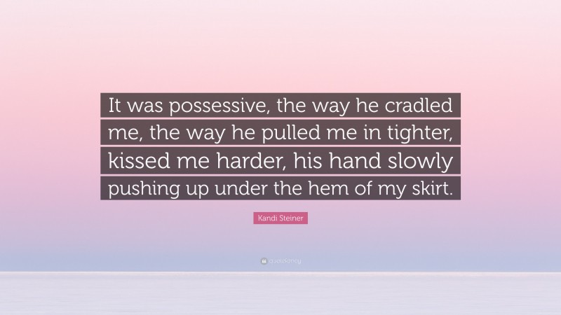 Kandi Steiner Quote: “It was possessive, the way he cradled me, the way he pulled me in tighter, kissed me harder, his hand slowly pushing up under the hem of my skirt.”