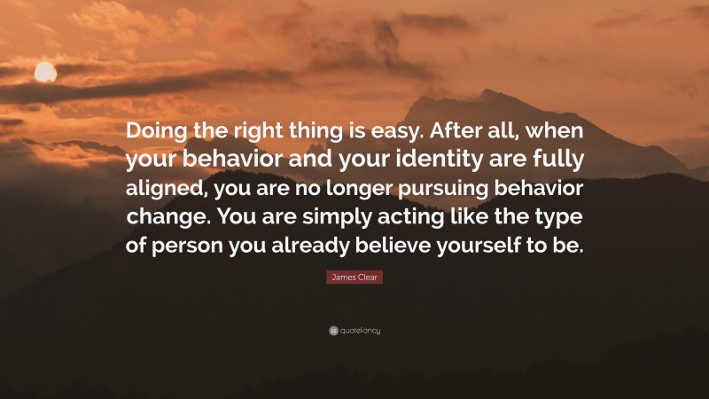 James Clear Quote: “Doing the right thing is easy. After all, when your behavior and your identity are fully aligned, you are no longer pursuing behavior change. You are simply acting like the type of person you already believe yourself to be.”