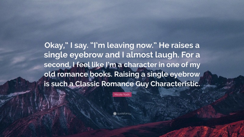 Nicola Yoon Quote: “Okay,” I say. “I’m leaving now.” He raises a single eyebrow and I almost laugh. For a second, I feel like I’m a character in one of my old romance books. Raising a single eyebrow is such a Classic Romance Guy Characteristic.”