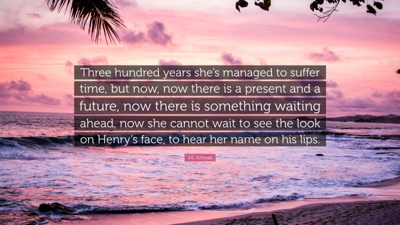 V.E. Schwab Quote: “Three hundred years she’s managed to suffer time, but now, now there is a present and a future, now there is something waiting ahead, now she cannot wait to see the look on Henry’s face, to hear her name on his lips.”