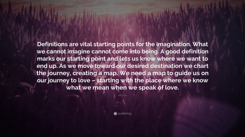 Bell Hooks Quote: “Definitions are vital starting points for the imagination. What we cannot imagine cannot come into being. A good definition marks our starting point and lets us know where we want to end up. As we move toward our desired destination we chart the journey, creating a map. We need a map to guide us on our journey to love – starting with the place where we know what we mean when we speak of love.”