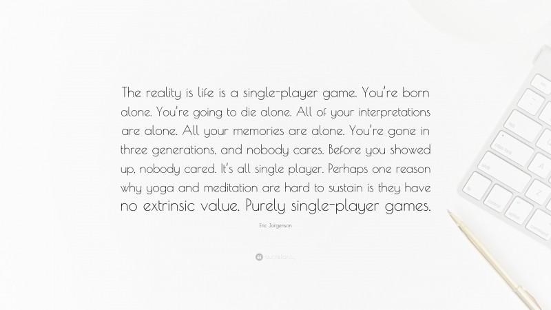 Eric Jorgenson Quote: “The reality is life is a single-player game. You’re born alone. You’re going to die alone. All of your interpretations are alone. All your memories are alone. You’re gone in three generations, and nobody cares. Before you showed up, nobody cared. It’s all single player. Perhaps one reason why yoga and meditation are hard to sustain is they have no extrinsic value. Purely single-player games.”