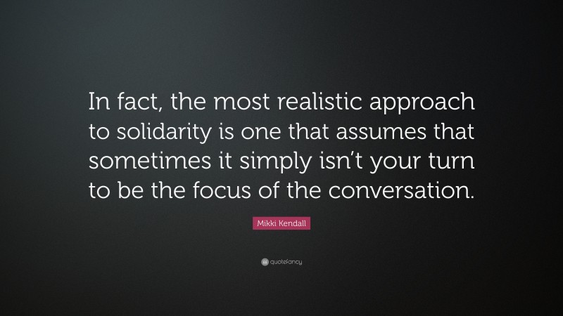 Mikki Kendall Quote: “In fact, the most realistic approach to solidarity is one that assumes that sometimes it simply isn’t your turn to be the focus of the conversation.”