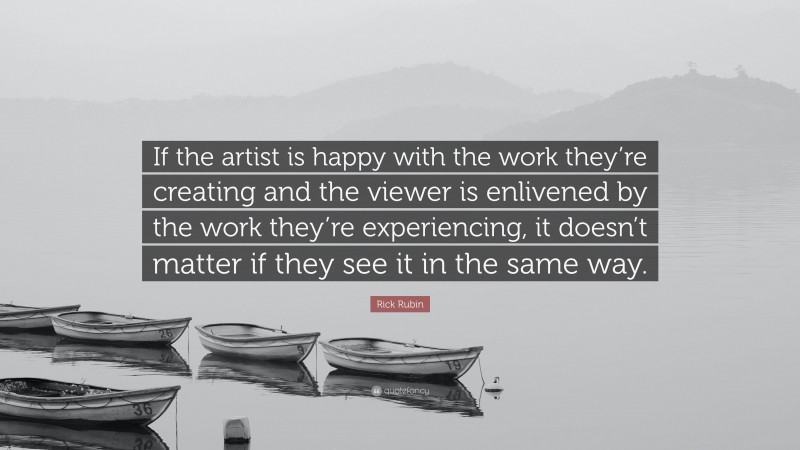 Rick Rubin Quote: “If the artist is happy with the work they’re creating and the viewer is enlivened by the work they’re experiencing, it doesn’t matter if they see it in the same way.”