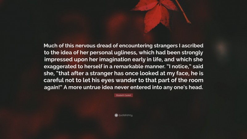 Elizabeth Gaskell Quote: “Much of this nervous dread of encountering strangers I ascribed to the idea of her personal ugliness, which had been strongly impressed upon her imagination early in life, and which she exaggerated to herself in a remarkable manner. “I notice,” said she, “that after a stranger has once looked at my face, he is careful not to let his eyes wander to that part of the room again!” A more untrue idea never entered into any one’s head.”