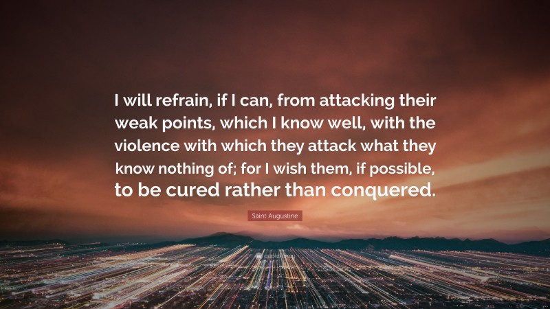 Saint Augustine Quote: “I will refrain, if I can, from attacking their weak points, which I know well, with the violence with which they attack what they know nothing of; for I wish them, if possible, to be cured rather than conquered.”