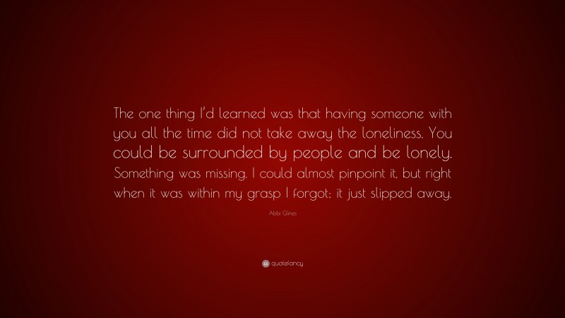 Abbi Glines Quote: “The one thing I’d learned was that having someone with you all the time did not take away the loneliness. You could be surrounded by people and be lonely. Something was missing. I could almost pinpoint it, but right when it was within my grasp I forgot; it just slipped away.”