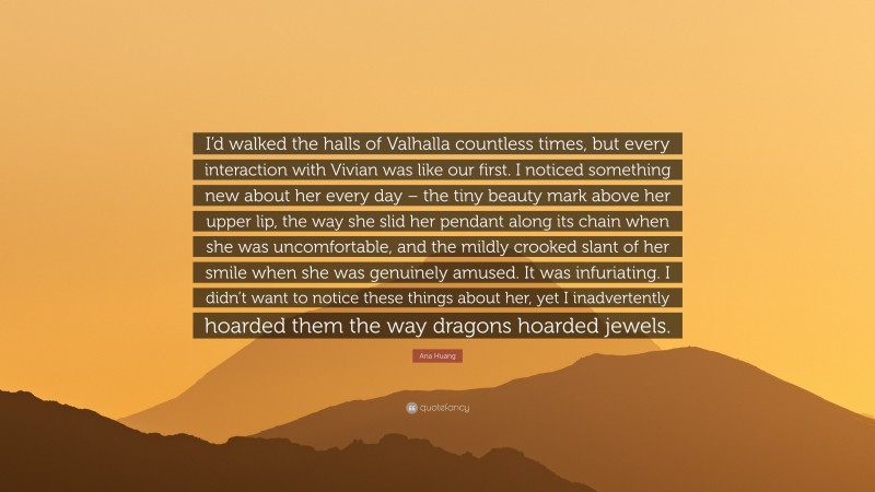 Ana Huang Quote: “I’d walked the halls of Valhalla countless times, but every interaction with Vivian was like our first. I noticed something new about her every day – the tiny beauty mark above her upper lip, the way she slid her pendant along its chain when she was uncomfortable, and the mildly crooked slant of her smile when she was genuinely amused. It was infuriating. I didn’t want to notice these things about her, yet I inadvertently hoarded them the way dragons hoarded jewels.”