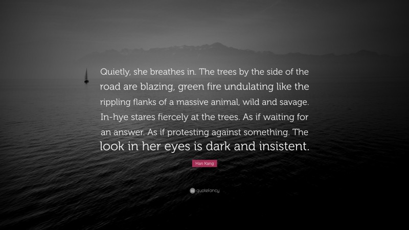 Han Kang Quote: “Quietly, she breathes in. The trees by the side of the road are blazing, green fire undulating like the rippling flanks of a massive animal, wild and savage. In-hye stares fiercely at the trees. As if waiting for an answer. As if protesting against something. The look in her eyes is dark and insistent.”