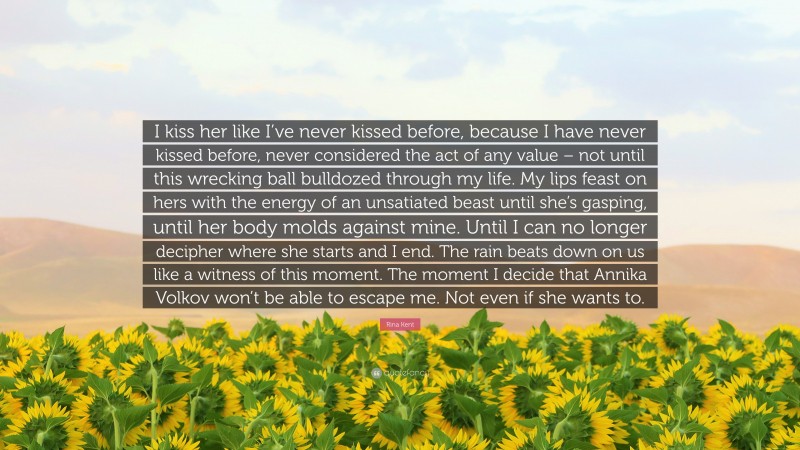 Rina Kent Quote: “I kiss her like I’ve never kissed before, because I have never kissed before, never considered the act of any value – not until this wrecking ball bulldozed through my life. My lips feast on hers with the energy of an unsatiated beast until she’s gasping, until her body molds against mine. Until I can no longer decipher where she starts and I end. The rain beats down on us like a witness of this moment. The moment I decide that Annika Volkov won’t be able to escape me. Not even if she wants to.”