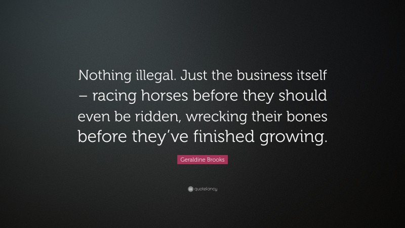 Geraldine  Brooks Quotes: “Nothing illegal. Just the business itself – racing horses before they should even be ridden, wrecking their bones before they’ve finished growing.” — Geraldine Brooks